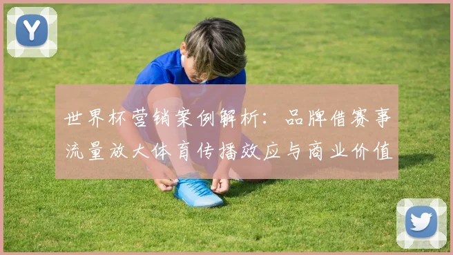世界杯营销案例解析:品牌借赛事流量放大体育传播效应与商业价值