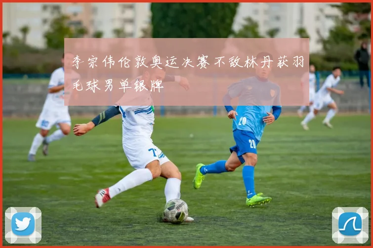 李宗伟伦敦奥运决赛不敌林丹获羽毛球男单银牌