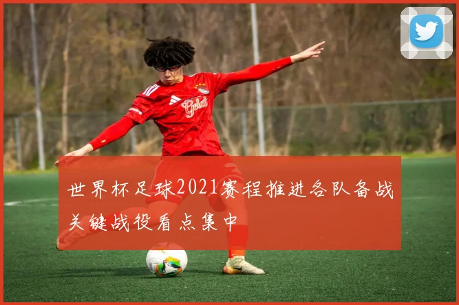 世界杯足球2021赛程推进各队备战关键战役看点集中