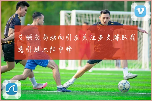 艾顿交易动向引发关注多支球队有意引进太阳中锋