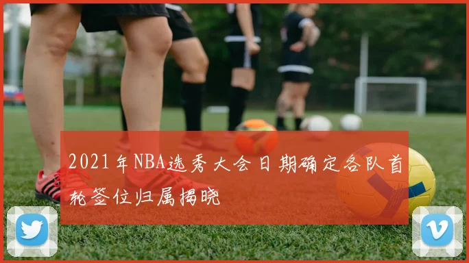 2021年NBA选秀大会日期确定各队首轮签位归属揭晓