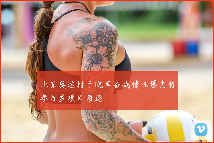 北京奥运村于晓军备战情况曝光将参与多项目角逐