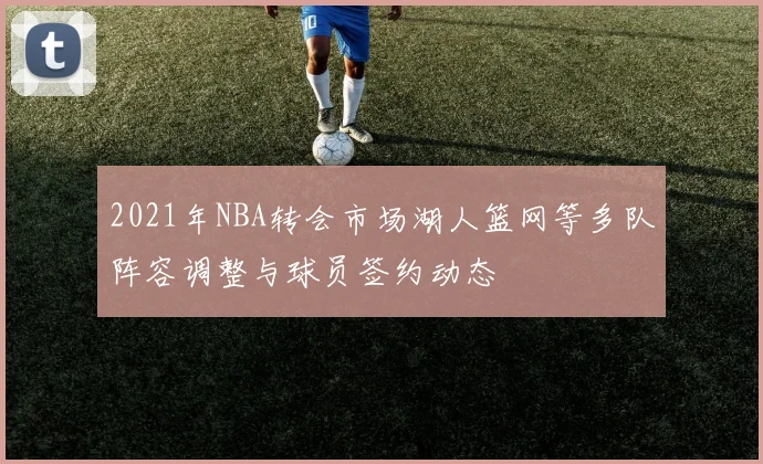 2021年NBA转会市场湖人篮网等多队阵容调整与球员签约动态